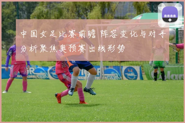 中国女足比赛前瞻 阵容变化与对手分析聚焦奥预赛出线形势