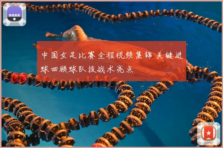 中国女足比赛全程视频集锦 关键进球回顾球队技战术亮点